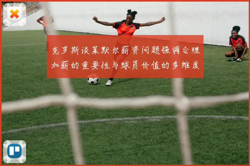 克罗斯谈莱默尔薪资问题强调合理加薪的重要性与球员价值的多维度分析