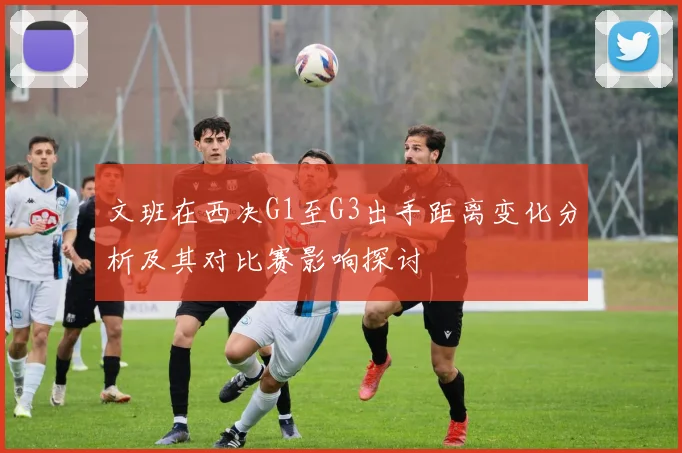 文班在西决G1至G3出手距离变化分析及其对比赛影响探讨