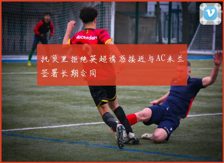 托莫里拒绝英超诱惑接近与AC米兰签署长期合同