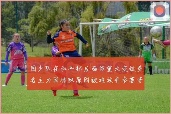 国少队在和平杯后面临重大变故多名主力因特殊原因被迫放弃参赛资格