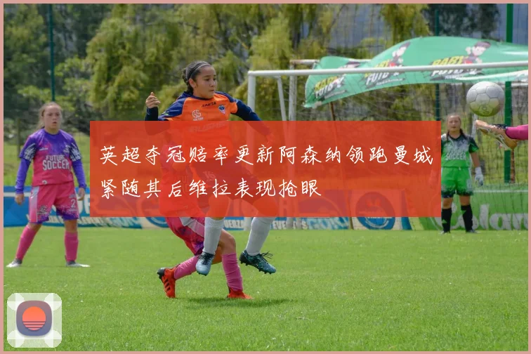 英超夺冠赔率更新阿森纳领跑曼城紧随其后维拉表现抢眼