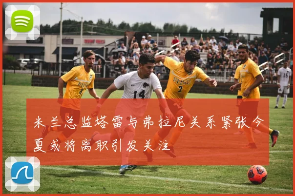 米兰总监塔雷与弗拉尼关系紧张今夏或将离职引发关注