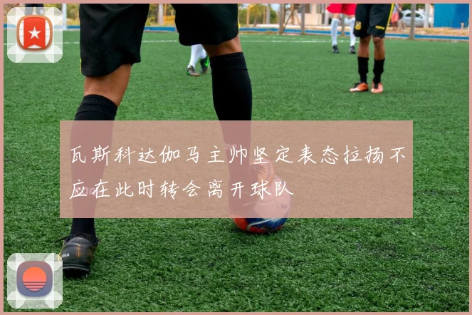 瓦斯科达伽马主帅坚定表态拉扬不应在此时转会离开球队