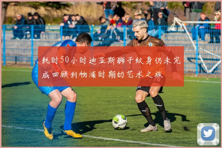 耗时50小时迪亚斯狮子纹身仍未完成回顾利物浦时期的艺术之旅
