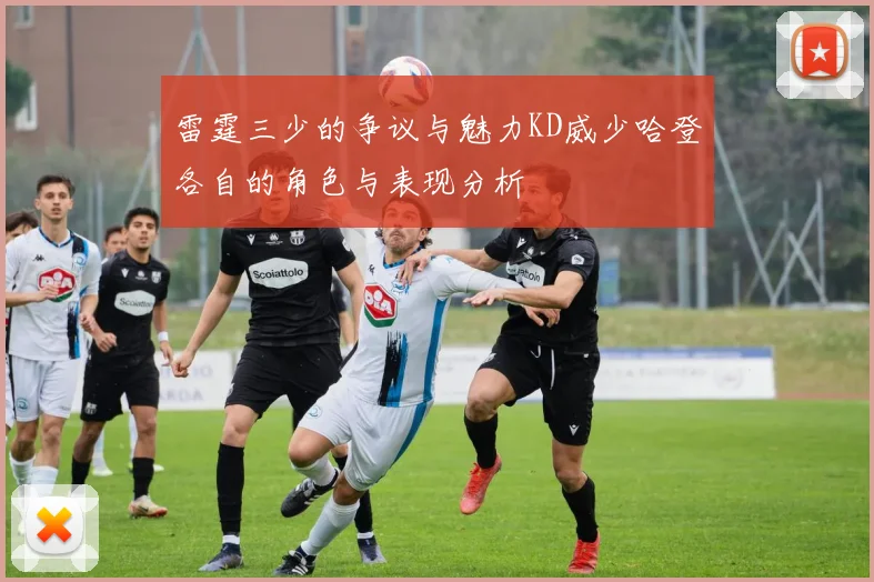 雷霆三少的争议与魅力KD威少哈登各自的角色与表现分析