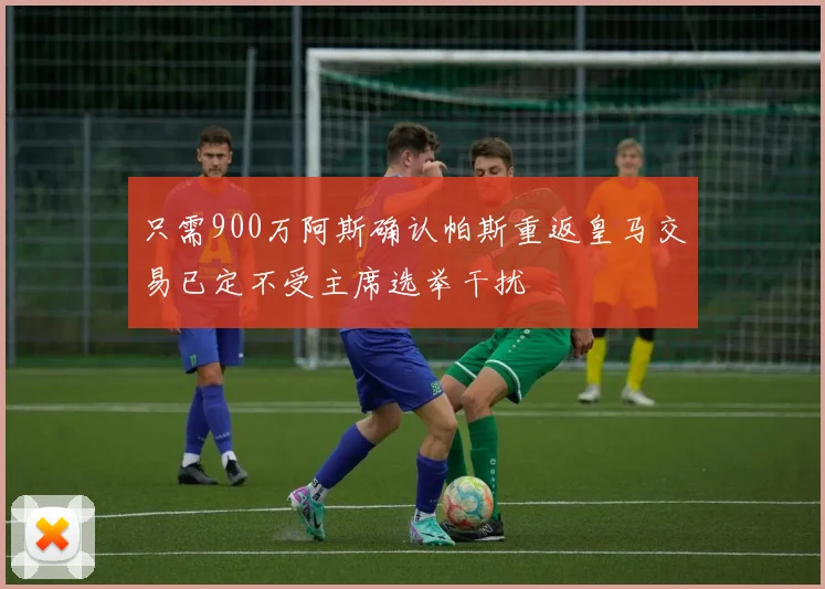 只需900万阿斯确认帕斯重返皇马交易已定不受主席选举干扰