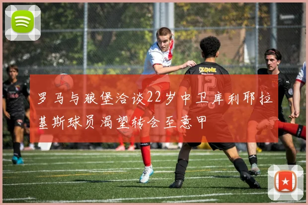 罗马与狼堡洽谈22岁中卫库利耶拉基斯球员渴望转会至意甲